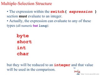 Multiple-Selection Structure
   • The expression within the switch( expression )
   section must evaluate to an integer.
   • Actually, the expression can evaluate to any of these
   types (all numeric but long):

         byte
         short
         int
         char

   but they will be reduced to an integer and that value
                                           w
   will be used in the comparison.
                                                http://www.java2all.com
 
