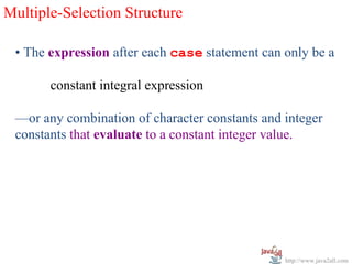 Multiple-Selection Structure

 • The expression after each case statement can only be a

       constant integral expression

 —or any combination of character constants and integer
 constants that evaluate to a constant integer value.




                                                http://www.java2all.com
 