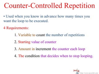 Counter-Controlled Repetition
• Used when you know in advance how many times you
want the loop to be executed.
4 Requirements:
      1. Variable to count the number of repetitions
      2. Starting value of counter
      3. Amount in increment the counter each loop
      4. The condition that decides when to stop looping.



                                                 http://www.java2all.com
 