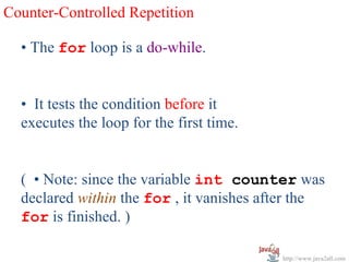Counter-Controlled Repetition

  • The for loop is a do-while.


  • It tests the condition before it
  executes the loop for the first time.


  ( • Note: since the variable int counter was
  declared within the for , it vanishes after the
  for is finished. )

                                          http://www.java2all.com
 