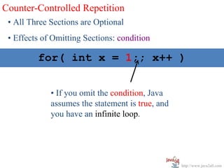 Counter-Controlled Repetition
 • All Three Sections are Optional
 • Effects of Omitting Sections: condition

  for( int int x = x < 10; x++ )
      for( x = 1; 1;; x++ )


             • If you omit the condition, Java
             assumes the statement is true, and
             you have an infinite loop.




                                                  http://www.java2all.com
 