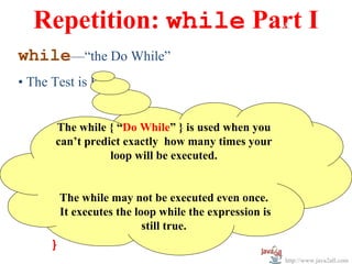 Repetition: while Part I
                       w

while—“the Do While”
• The Test is First


       The while { “Do While” } is used when you
       can’t predict exactly how many times your
                  loop will be executed.

while( expression )
    { The while may not be executed even once.
            statement;
      It executes the loop while the expression is
            statement;  still true.
    }
                                                     http://www.java2all.com
 