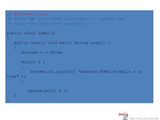 // WhileTest.java
// Since "c" is already false when it reaches the
// test, the loop never executes.

public class DoWhile
{
   public static void main( String args[] )
   {
      boolean c = false

      while( c )
      {
          System.out.println( ”Execute DoWhile while c is
true" );
      }

        System.exit( 0 );
    }
}



                                                    http://www.java2all.com
 