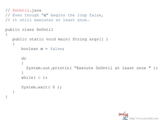 // DoUntil.java
// Even though "c" begins the loop false,
// it still executes at least once.

public class DoUntil
{
   public static void main( String args[] )
   {
       boolean c = false;

        do
        {
             System.out.println( ”Execute DoUntil at least once " );
        }
        while( c );

        System.exit( 0 );
    }
}




                                                        http://www.java2all.com
 
