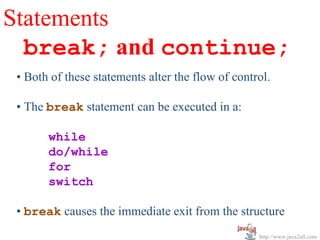Statements
  break; and continue;
 • Both of these statements alter the flow of control.

 • The break statement can be executed in a:

       while
       do/while
       for
       switch

 • break causes the immediate exit from the structure
                                                   http://www.java2all.com
 