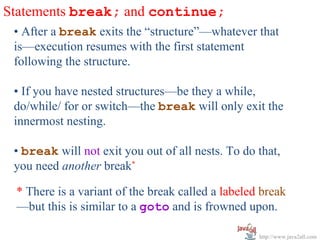 Statements break; and continue;
 • After a break exits the “structure”—whatever that
 is—execution resumes with the first statement
 following the structure.

 • If you have nested structures—be they a while,
 do/while/ for or switch—the break will only exit the
 innermost nesting.

 • break will not exit you out of all nests. To do that,
 you need another break*

 * There is a variant of the break called a labeled break
 —but this is similar to a goto and is frowned upon.

                                                   http://www.java2all.com
 