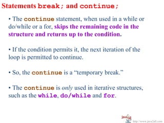 Statements break; and continue;
 • The continue statement, when used in a while or
 do/while or a for, skips the remaining code in the
 structure and returns up to the condition.

 • If the condition permits it, the next iteration of the
 loop is permitted to continue.

 • So, the continue is a “temporary break.”

 • The continue is only used in iterative structures,
 such as the while, do/while and for.


                                                     http://www.java2all.com
 