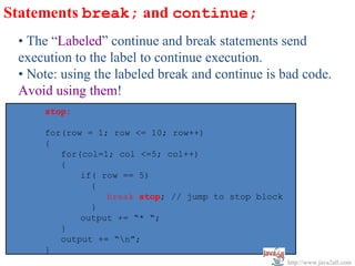 Statements break; and continue;
 • The “Labeled” continue and break statements send
 execution to the label to continue execution.
 • Note: using the labeled break and continue is bad code.
 Avoid using them!
     stop:

     for(row = 1; row <= 10; row++)
     {
        for(col=1; col <=5; col++)
        {
            if( row == 5)
              {
                 break stop; // jump to stop block
              }
            output += “* “;
        }
        output += “n”;
     }
                                                     http://www.java2all.com
 