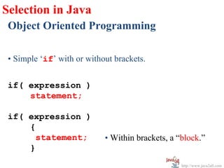Selection in Java
 Object Oriented Programming

 • Simple ‘if’ with or without brackets.


 if( expression )
     statement;

 if( expression )
     {
       statement;           • Within brackets, a “block.”
     }
                                                  http://www.java2all.com
 