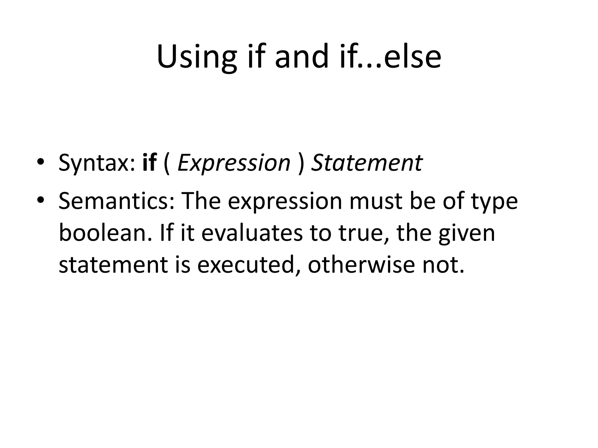 Using if and if...else
• Syntax: if ( Expression ) Statement
• Semantics: The expression must be of type
boolean. If it evaluates to true, the given
statement is executed, otherwise not.
 