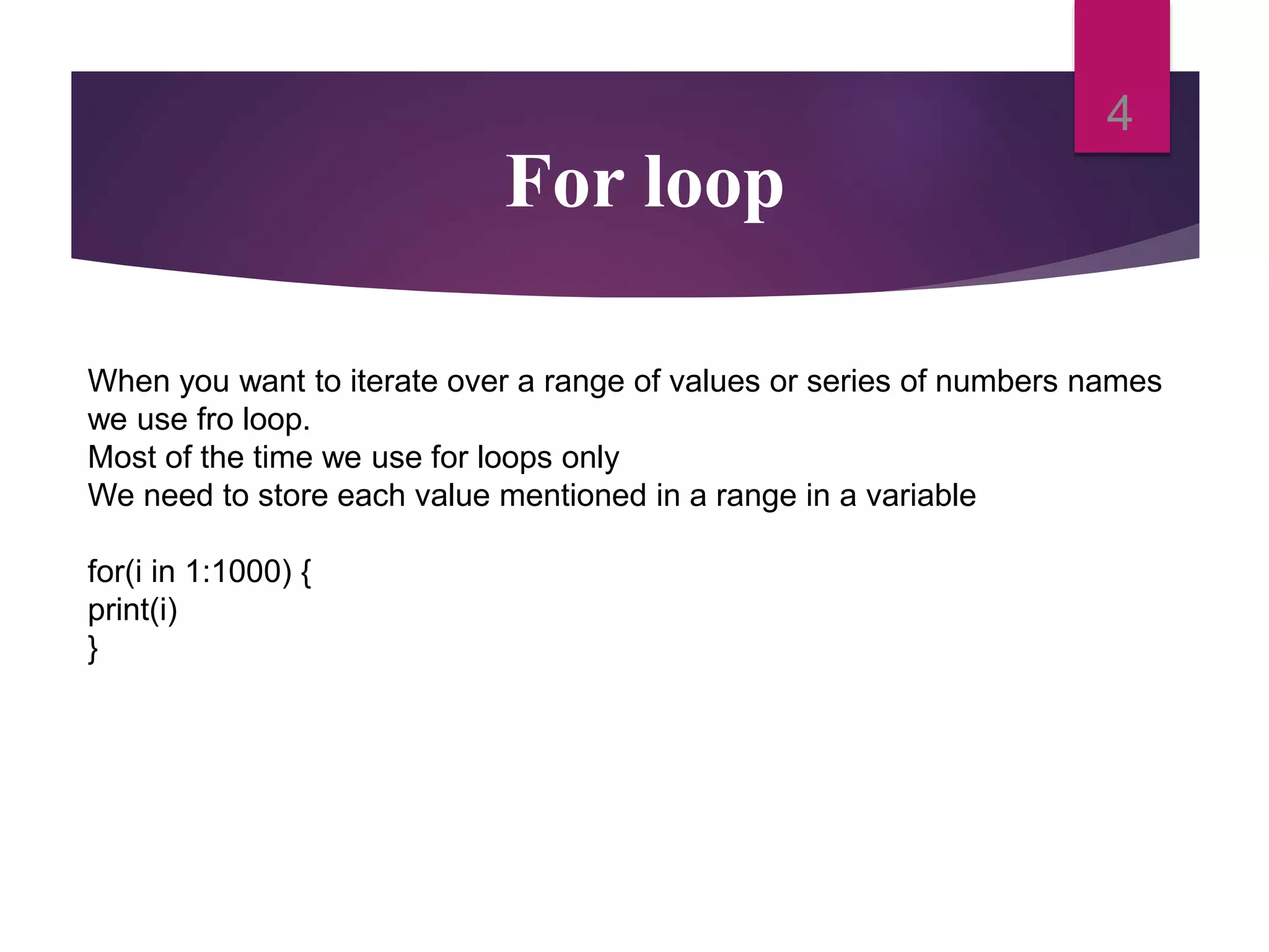 For loop
4
When you want to iterate over a range of values or series of numbers names
we use fro loop.
Most of the time we use for loops only
We need to store each value mentioned in a range in a variable
for(i in 1:1000) {
print(i)
}
 