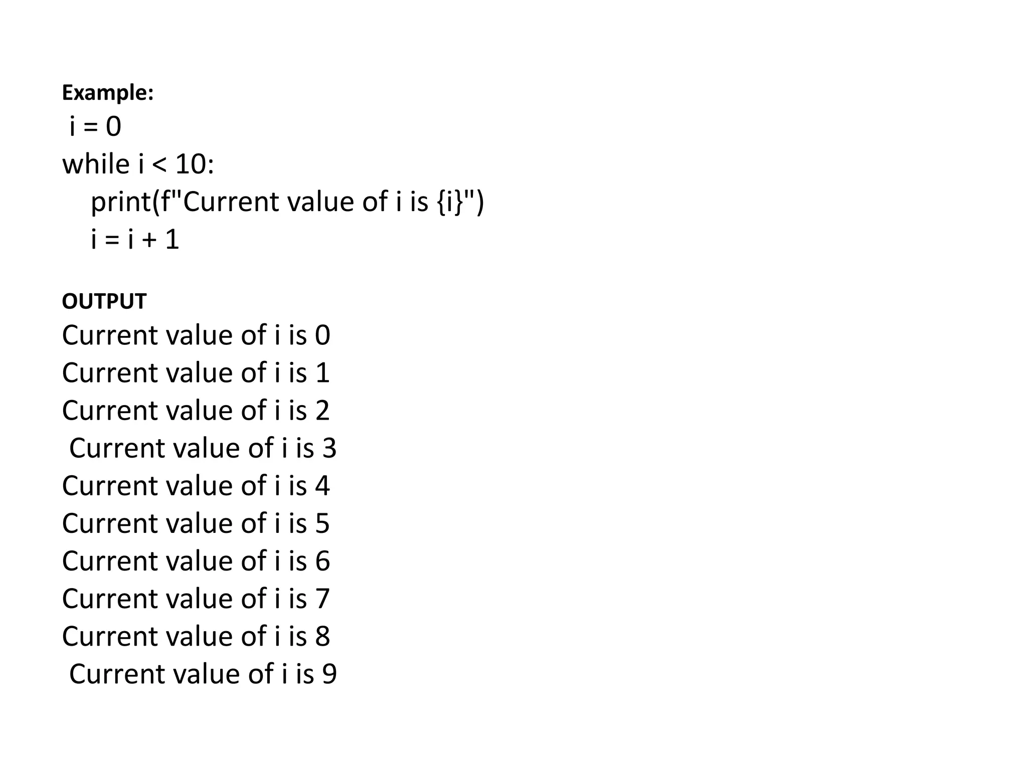 Example:
i = 0
while i < 10:
print(f"Current value of i is {i}")
i = i + 1
OUTPUT
Current value of i is 0
Current value of i is 1
Current value of i is 2
Current value of i is 3
Current value of i is 4
Current value of i is 5
Current value of i is 6
Current value of i is 7
Current value of i is 8
Current value of i is 9
 