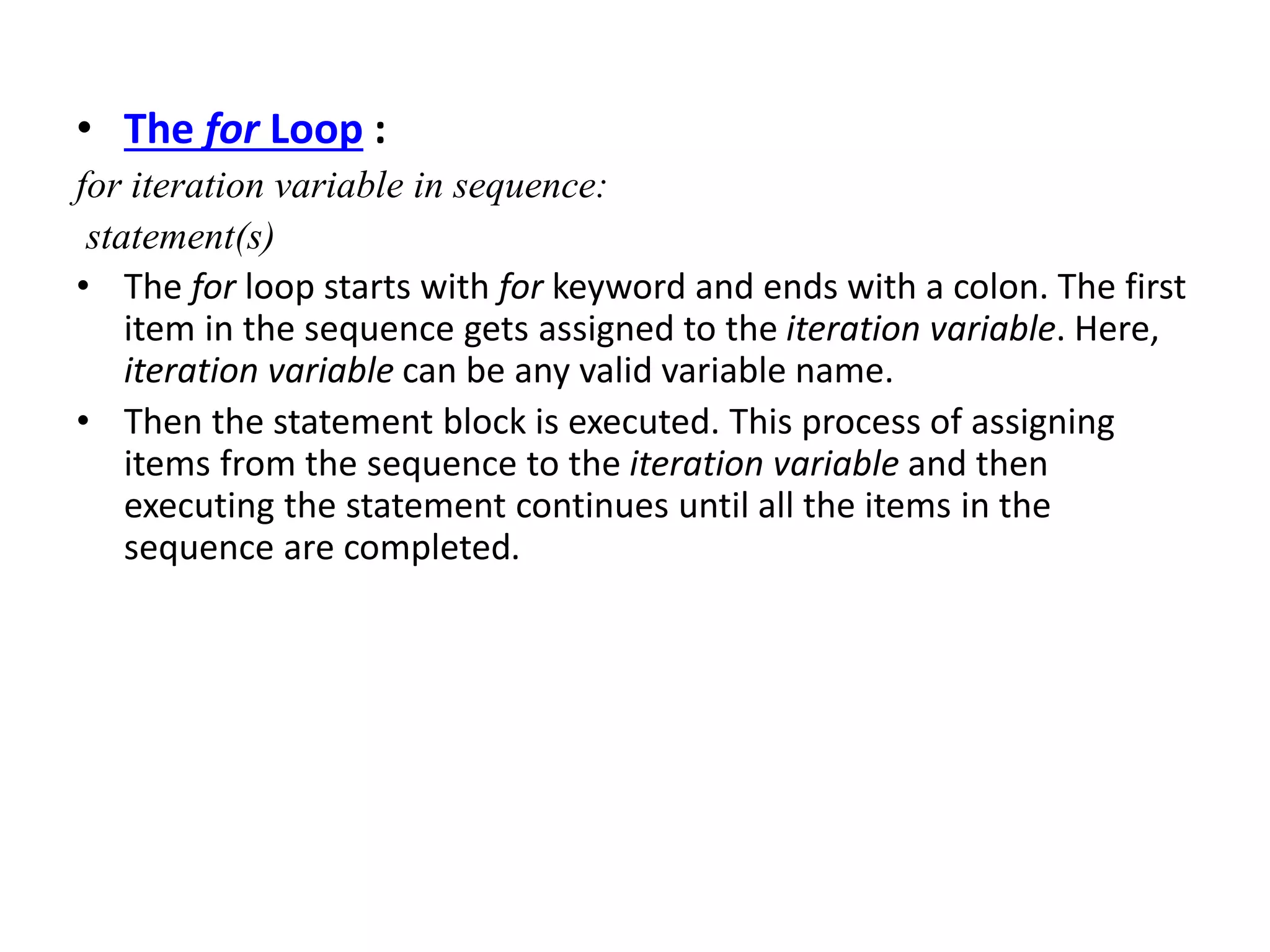 • The for Loop :
for iteration variable in sequence:
statement(s)
• The for loop starts with for keyword and ends with a colon. The first
item in the sequence gets assigned to the iteration variable. Here,
iteration variable can be any valid variable name.
• Then the statement block is executed. This process of assigning
items from the sequence to the iteration variable and then
executing the statement continues until all the items in the
sequence are completed.
 