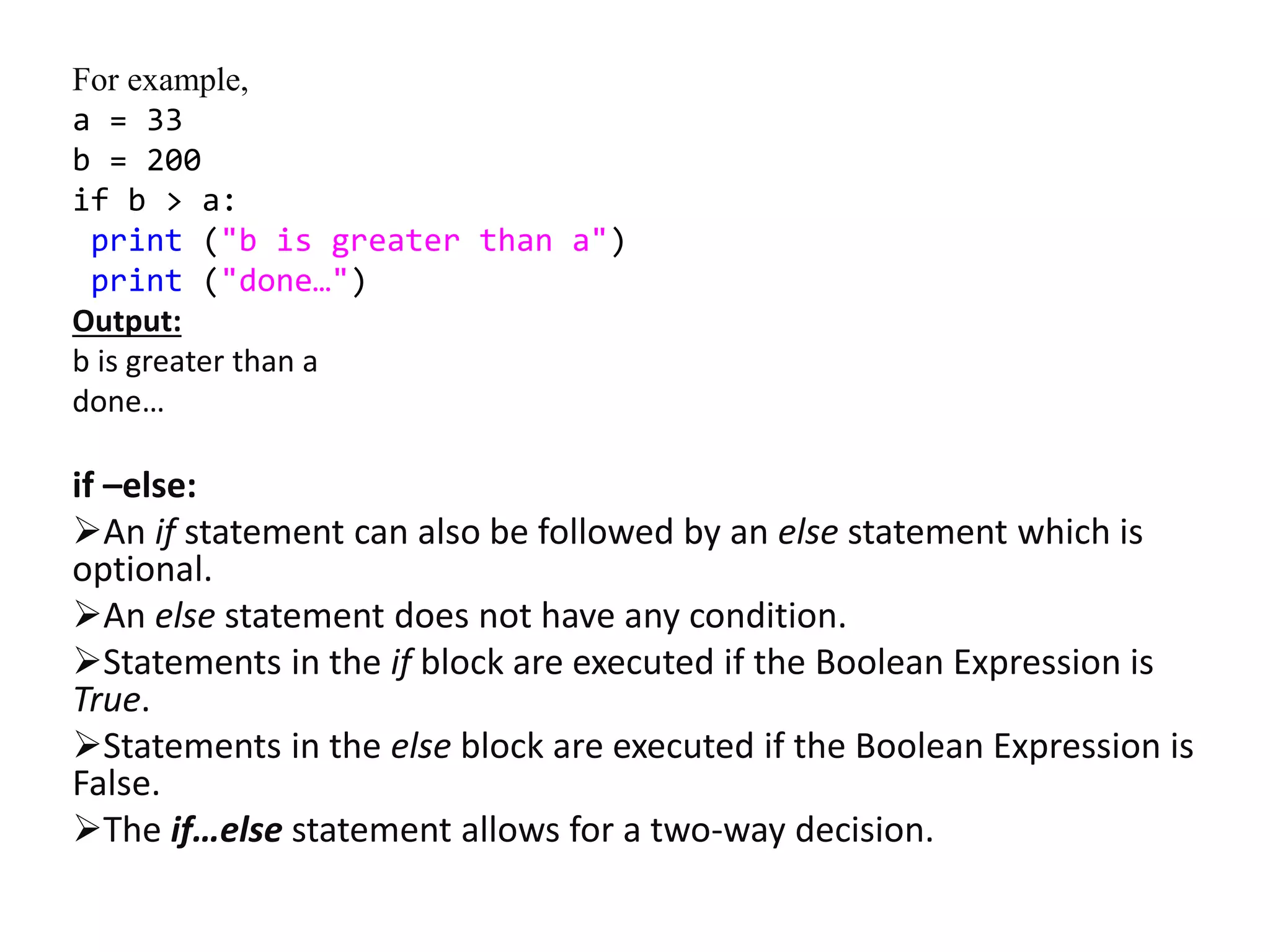 For example,
a = 33
b = 200
if b > a:
print ("b is greater than a")
print ("done…")
Output:
b is greater than a
done…
if –else:
An if statement can also be followed by an else statement which is
optional.
An else statement does not have any condition.
Statements in the if block are executed if the Boolean Expression is
True.
Statements in the else block are executed if the Boolean Expression is
False.
The if…else statement allows for a two-way decision.
 