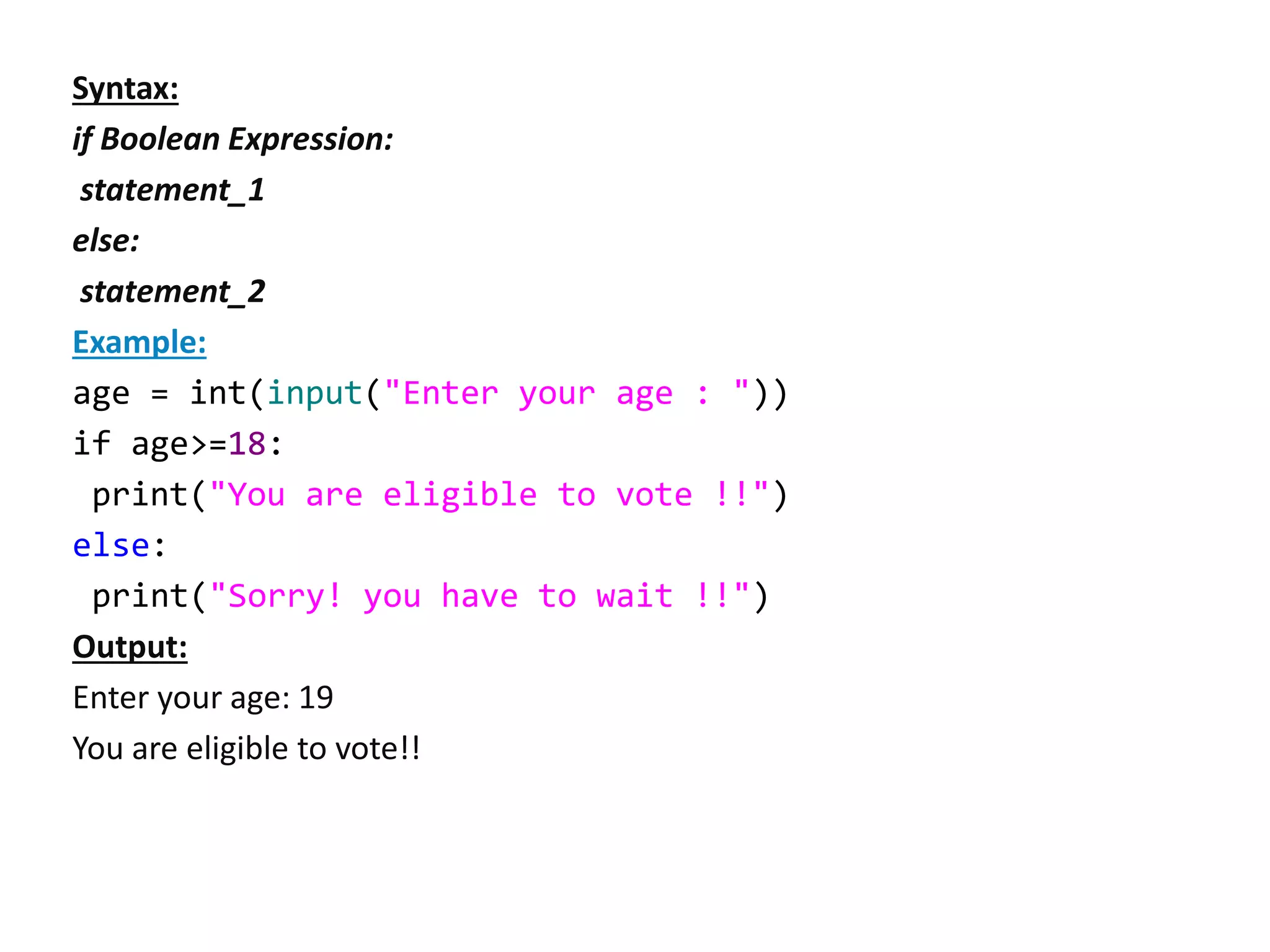 Syntax:
if Boolean Expression:
statement_1
else:
statement_2
Example:
age = int(input("Enter your age : "))
if age>=18:
print("You are eligible to vote !!")
else:
print("Sorry! you have to wait !!")
Output:
Enter your age: 19
You are eligible to vote!!
 