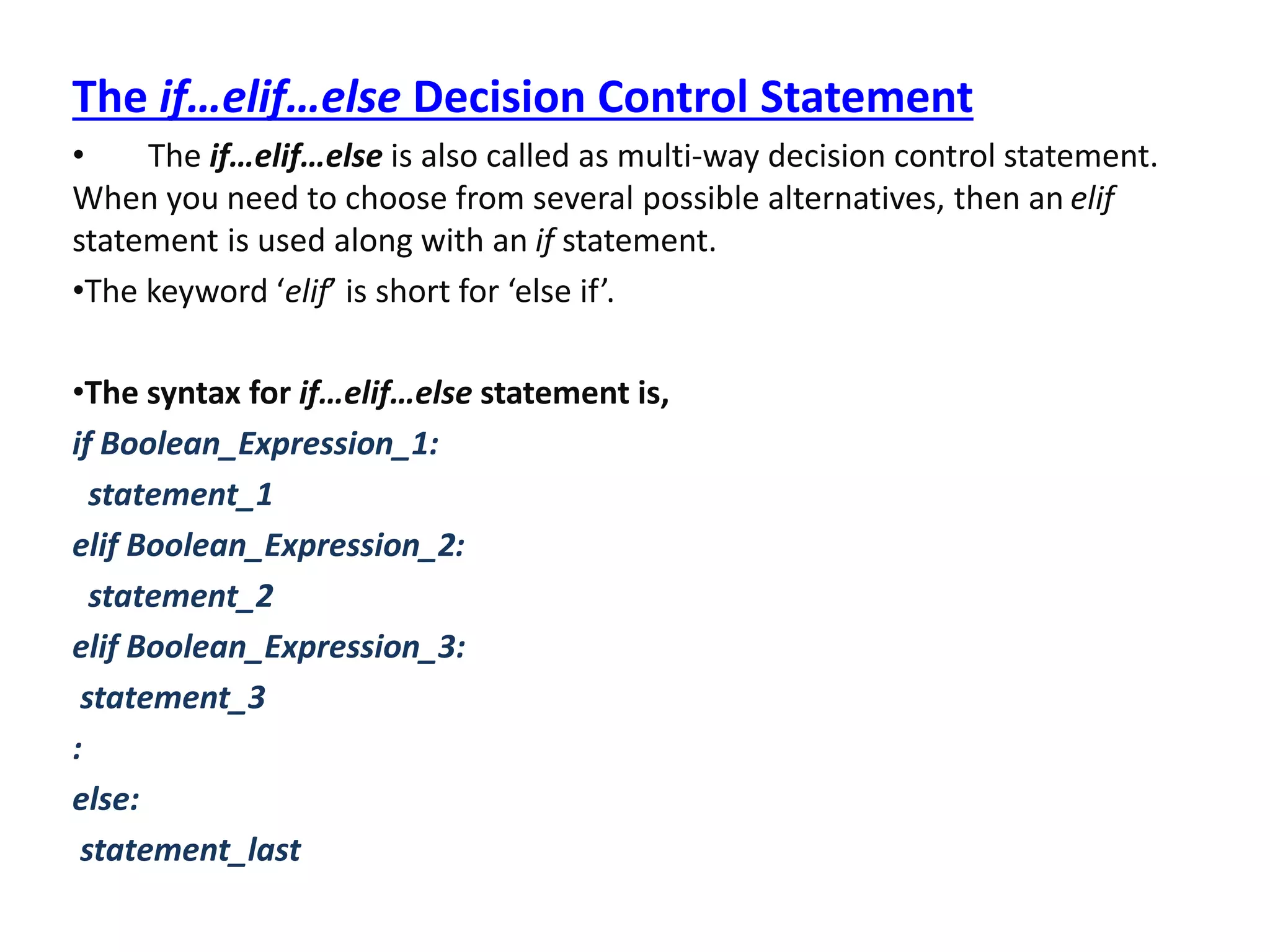 The if…elif…else Decision Control Statement
• The if…elif…else is also called as multi-way decision control statement.
When you need to choose from several possible alternatives, then an elif
statement is used along with an if statement.
•The keyword ‘elif’ is short for ‘else if’.
•The syntax for if…elif…else statement is,
if Boolean_Expression_1:
statement_1
elif Boolean_Expression_2:
statement_2
elif Boolean_Expression_3:
statement_3
:
else:
statement_last
 