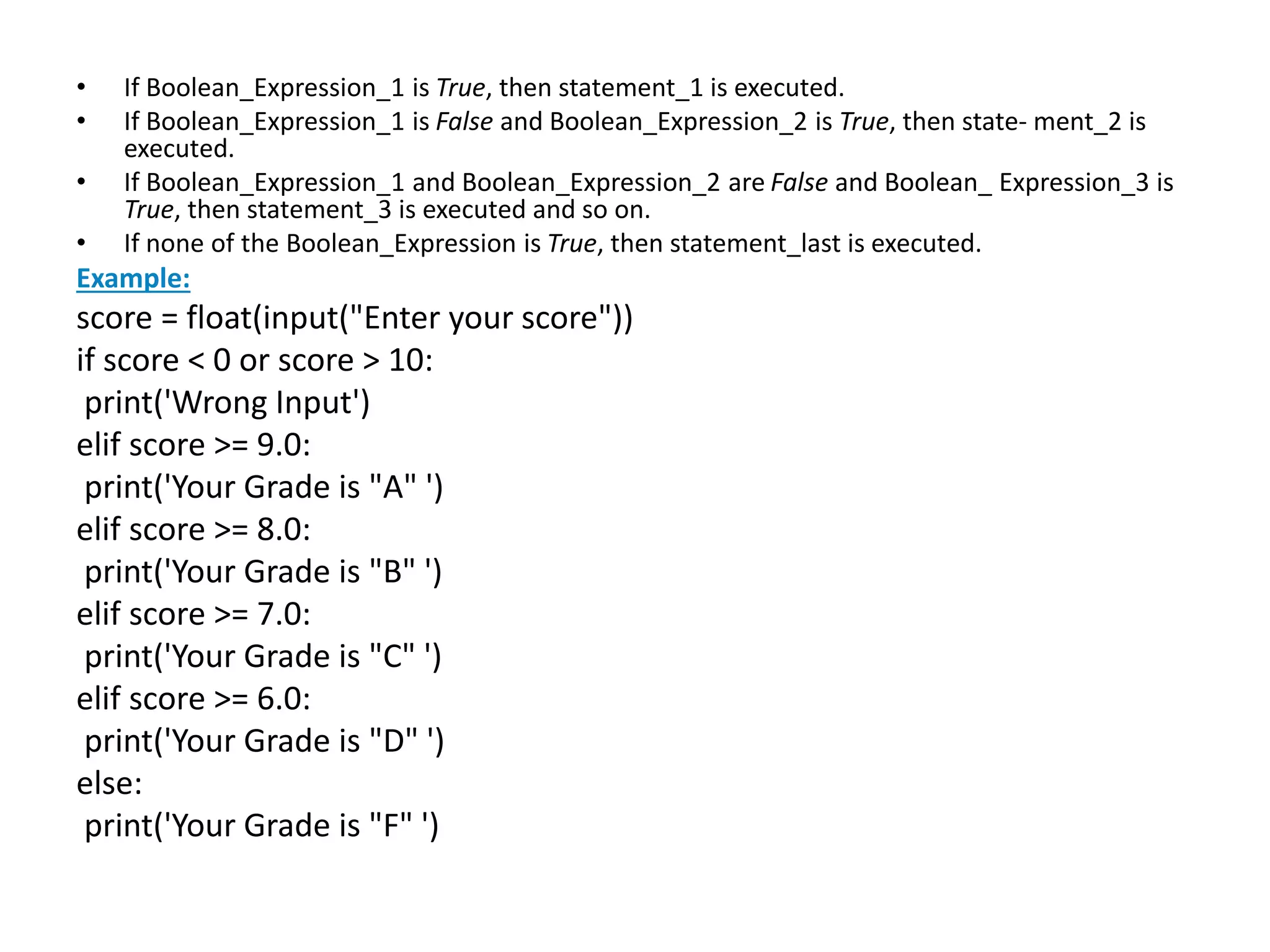 • If Boolean_Expression_1 is True, then statement_1 is executed.
• If Boolean_Expression_1 is False and Boolean_Expression_2 is True, then state- ment_2 is
executed.
• If Boolean_Expression_1 and Boolean_Expression_2 are False and Boolean_ Expression_3 is
True, then statement_3 is executed and so on.
• If none of the Boolean_Expression is True, then statement_last is executed.
Example:
score = float(input("Enter your score"))
if score < 0 or score > 10:
print('Wrong Input')
elif score >= 9.0:
print('Your Grade is "A" ')
elif score >= 8.0:
print('Your Grade is "B" ')
elif score >= 7.0:
print('Your Grade is "C" ')
elif score >= 6.0:
print('Your Grade is "D" ')
else:
print('Your Grade is "F" ')
 