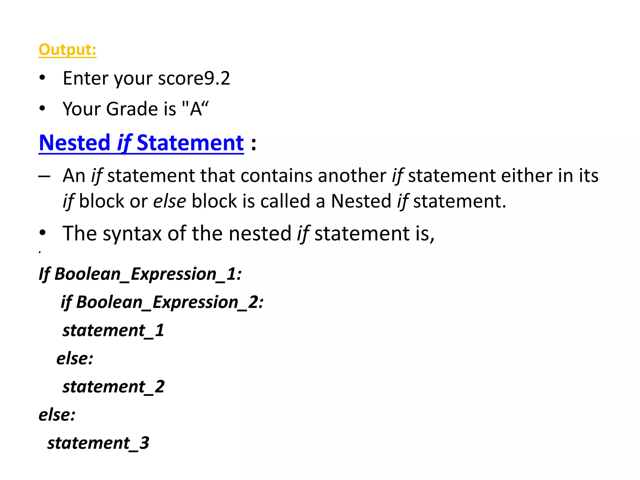 Output:
• Enter your score9.2
• Your Grade is "A“
Nested if Statement :
– An if statement that contains another if statement either in its
if block or else block is called a Nested if statement.
• The syntax of the nested if statement is,
•
If Boolean_Expression_1:
if Boolean_Expression_2:
statement_1
else:
statement_2
else:
statement_3
 