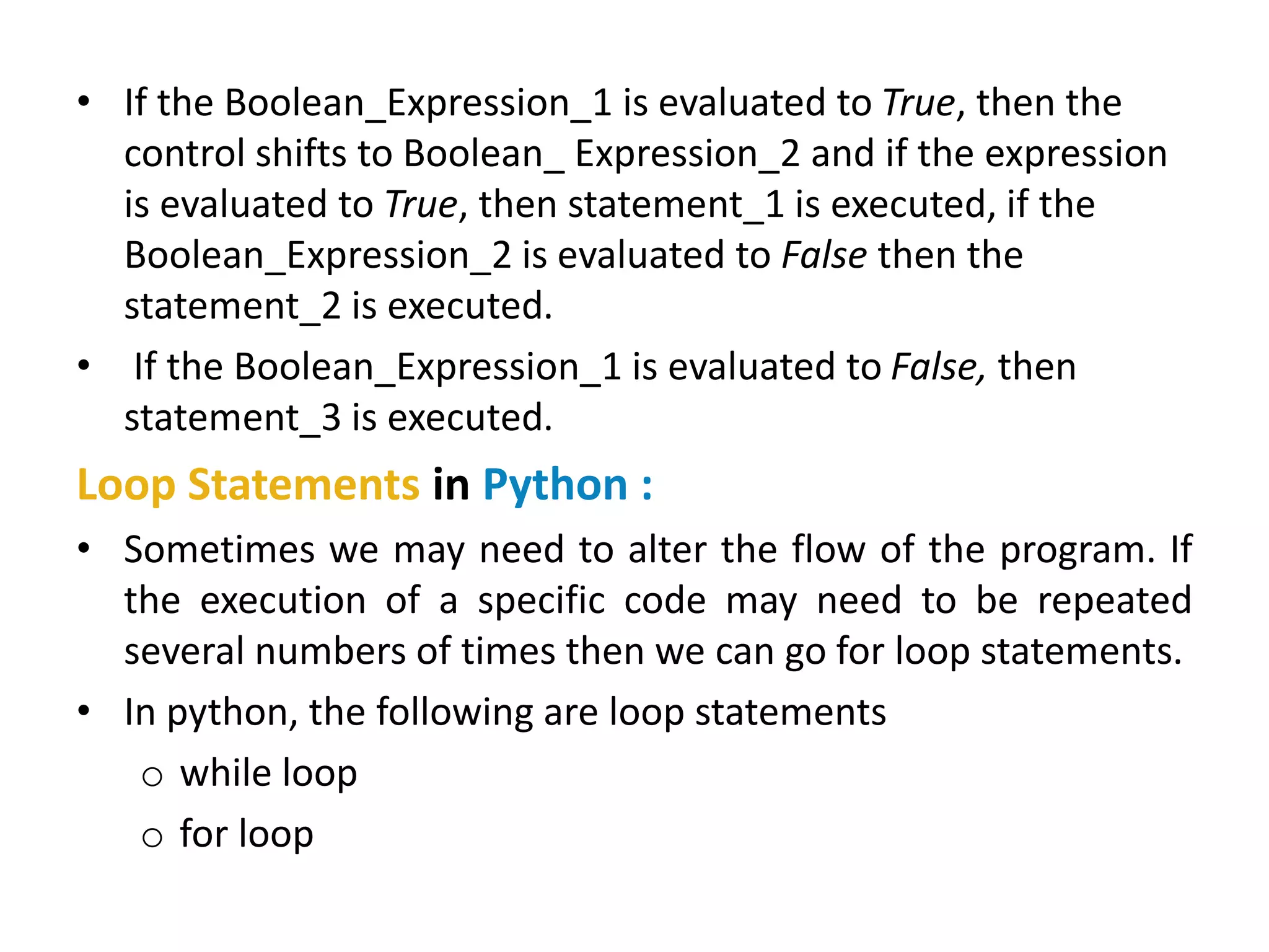 • If the Boolean_Expression_1 is evaluated to True, then the
control shifts to Boolean_ Expression_2 and if the expression
is evaluated to True, then statement_1 is executed, if the
Boolean_Expression_2 is evaluated to False then the
statement_2 is executed.
• If the Boolean_Expression_1 is evaluated to False, then
statement_3 is executed.
Loop Statements in Python :
• Sometimes we may need to alter the flow of the program. If
the execution of a specific code may need to be repeated
several numbers of times then we can go for loop statements.
• In python, the following are loop statements
o while loop
o for loop
 