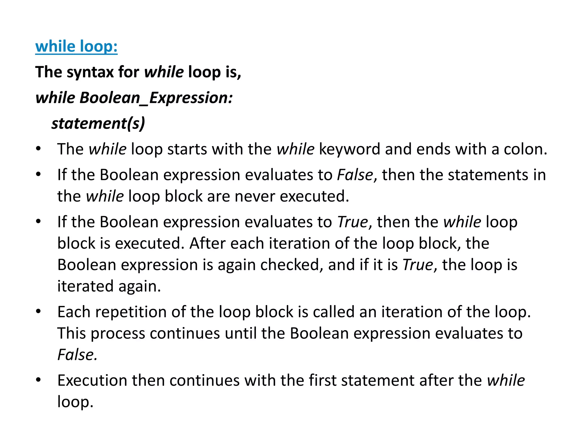 while loop:
The syntax for while loop is,
while Boolean_Expression:
statement(s)
• The while loop starts with the while keyword and ends with a colon.
• If the Boolean expression evaluates to False, then the statements in
the while loop block are never executed.
• If the Boolean expression evaluates to True, then the while loop
block is executed. After each iteration of the loop block, the
Boolean expression is again checked, and if it is True, the loop is
iterated again.
• Each repetition of the loop block is called an iteration of the loop.
This process continues until the Boolean expression evaluates to
False.
• Execution then continues with the first statement after the while
loop.
 