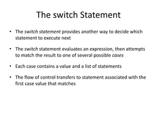The switch Statement
• The switch statement provides another way to decide which
statement to execute next
• The switch statement evaluates an expression, then attempts
to match the result to one of several possible cases
• Each case contains a value and a list of statements
• The flow of control transfers to statement associated with the
first case value that matches
 