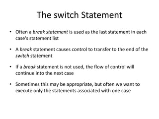 The switch Statement
• Often a break statement is used as the last statement in each
case's statement list
• A break statement causes control to transfer to the end of the
switch statement
• If a break statement is not used, the flow of control will
continue into the next case
• Sometimes this may be appropriate, but often we want to
execute only the statements associated with one case
 