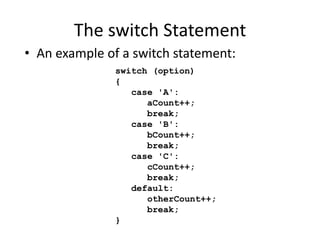 The switch Statement
switch (option)
{
case 'A':
aCount++;
break;
case 'B':
bCount++;
break;
case 'C':
cCount++;
break;
default:
otherCount++;
break;
}
• An example of a switch statement:
 
