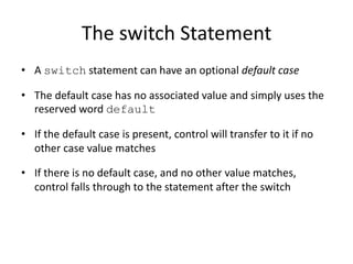 The switch Statement
• A switch statement can have an optional default case
• The default case has no associated value and simply uses the
reserved word default
• If the default case is present, control will transfer to it if no
other case value matches
• If there is no default case, and no other value matches,
control falls through to the statement after the switch
 