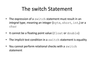 The switch Statement
• The expression of a switch statement must result in an
integral type, meaning an integer (byte, short, int,) or a
char
• It cannot be a floating point value (float or double)
• The implicit test condition in a switch statement is equality
• You cannot perform relational checks with a switch
statement
 