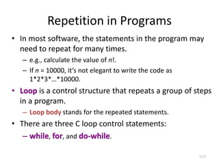 Repetition in Programs
• In most software, the statements in the program may
need to repeat for many times.
– e.g., calculate the value of n!.
– If n = 10000, it’s not elegant to write the code as
1*2*3*…*10000.
• Loop is a control structure that repeats a group of steps
in a program.
– Loop body stands for the repeated statements.
• There are three C loop control statements:
– while, for, and do-while.
5-23
 