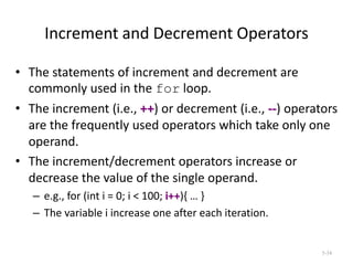 Increment and Decrement Operators
• The statements of increment and decrement are
commonly used in the for loop.
• The increment (i.e., ++) or decrement (i.e., --) operators
are the frequently used operators which take only one
operand.
• The increment/decrement operators increase or
decrease the value of the single operand.
– e.g., for (int i = 0; i < 100; i++){ … }
– The variable i increase one after each iteration.
5-34
 