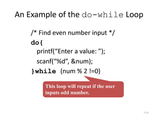An Example of the do-while Loop
/* Find even number input */
do{
printf(“Enter a value: ”);
scanf(“%d”, &num);
}while (num % 2 !=0)
5-38
This loop will repeat if the user
inputs odd number.
 