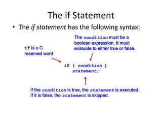 The if Statement
• The if statement has the following syntax:
if ( condition )
statement;
if is a C
reserved word
The condition must be a
boolean expression. It must
evaluate to either true or false.
If the condition is true, the statement is executed.
If it is false, the statement is skipped.
 