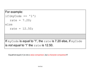 For example:
if(myCode == '1')
rate = 7.20;
else
rate = 12.50;
If myCode is equal to '1', the rate is 7.20 else, if myCode
is not equal to '1' the rate is 12.50.
Anil Dutt
Equal/not equal (=) is not a value comparison, but a character comparison!!!
 