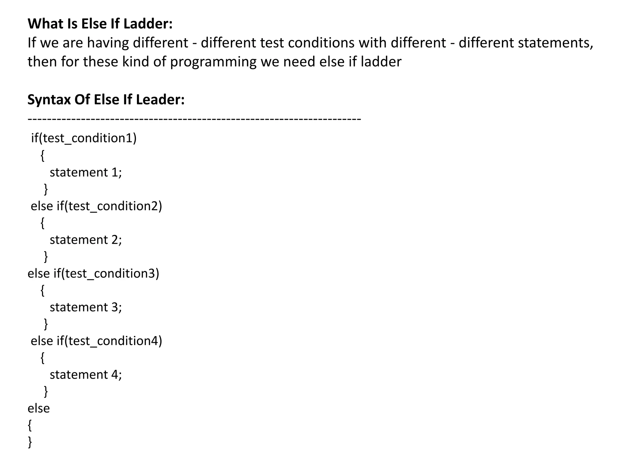 What Is Else If Ladder:
If we are having different - different test conditions with different - different statements,
then for these kind of programming we need else if ladder
Syntax Of Else If Leader:
---------------------------------------------------------------------
if(test_condition1)
{
statement 1;
}
else if(test_condition2)
{
statement 2;
}
else if(test_condition3)
{
statement 3;
}
else if(test_condition4)
{
statement 4;
}
else
{
}
 