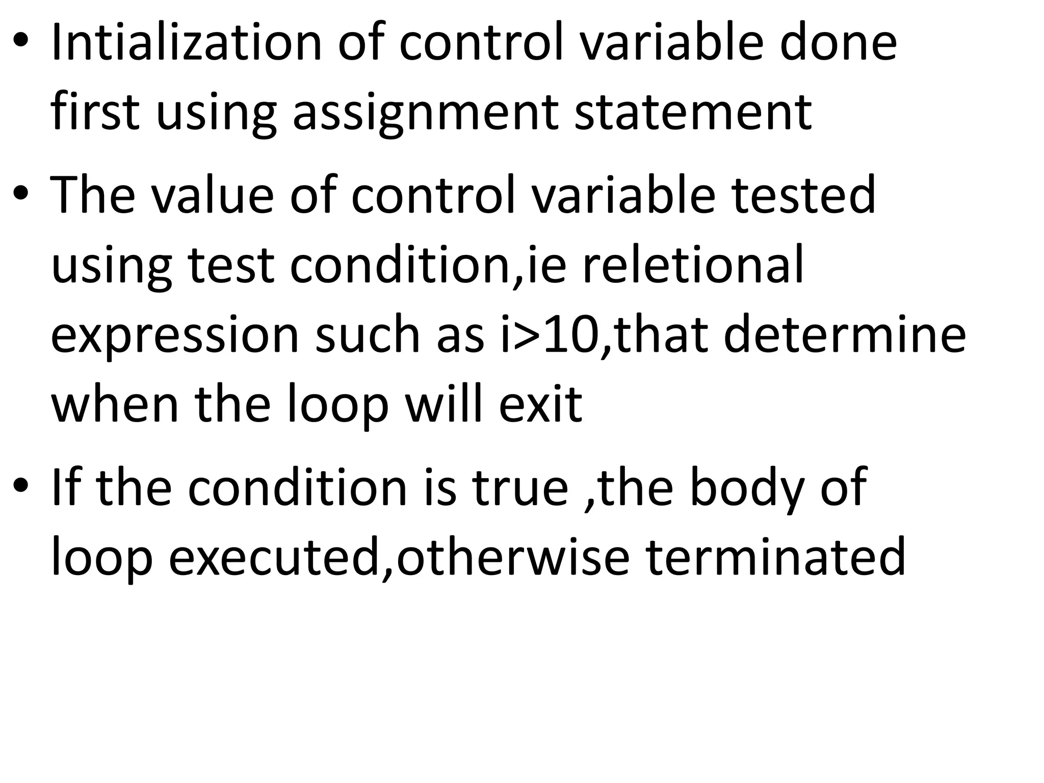 • Intialization of control variable done
first using assignment statement
• The value of control variable tested
using test condition,ie reletional
expression such as i>10,that determine
when the loop will exit
• If the condition is true ,the body of
loop executed,otherwise terminated
 