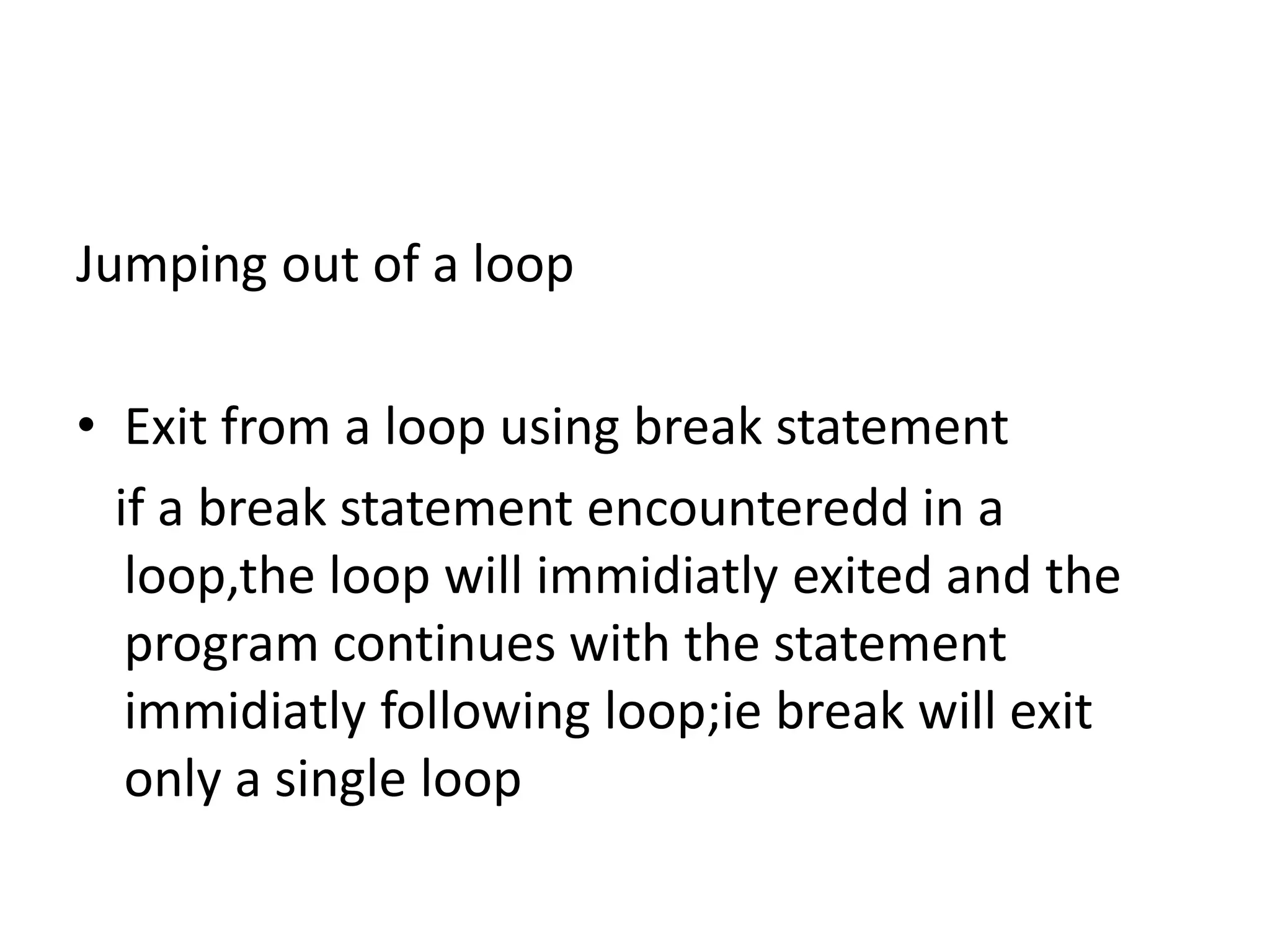 Jumping out of a loop
• Exit from a loop using break statement
if a break statement encounteredd in a
loop,the loop will immidiatly exited and the
program continues with the statement
immidiatly following loop;ie break will exit
only a single loop
 