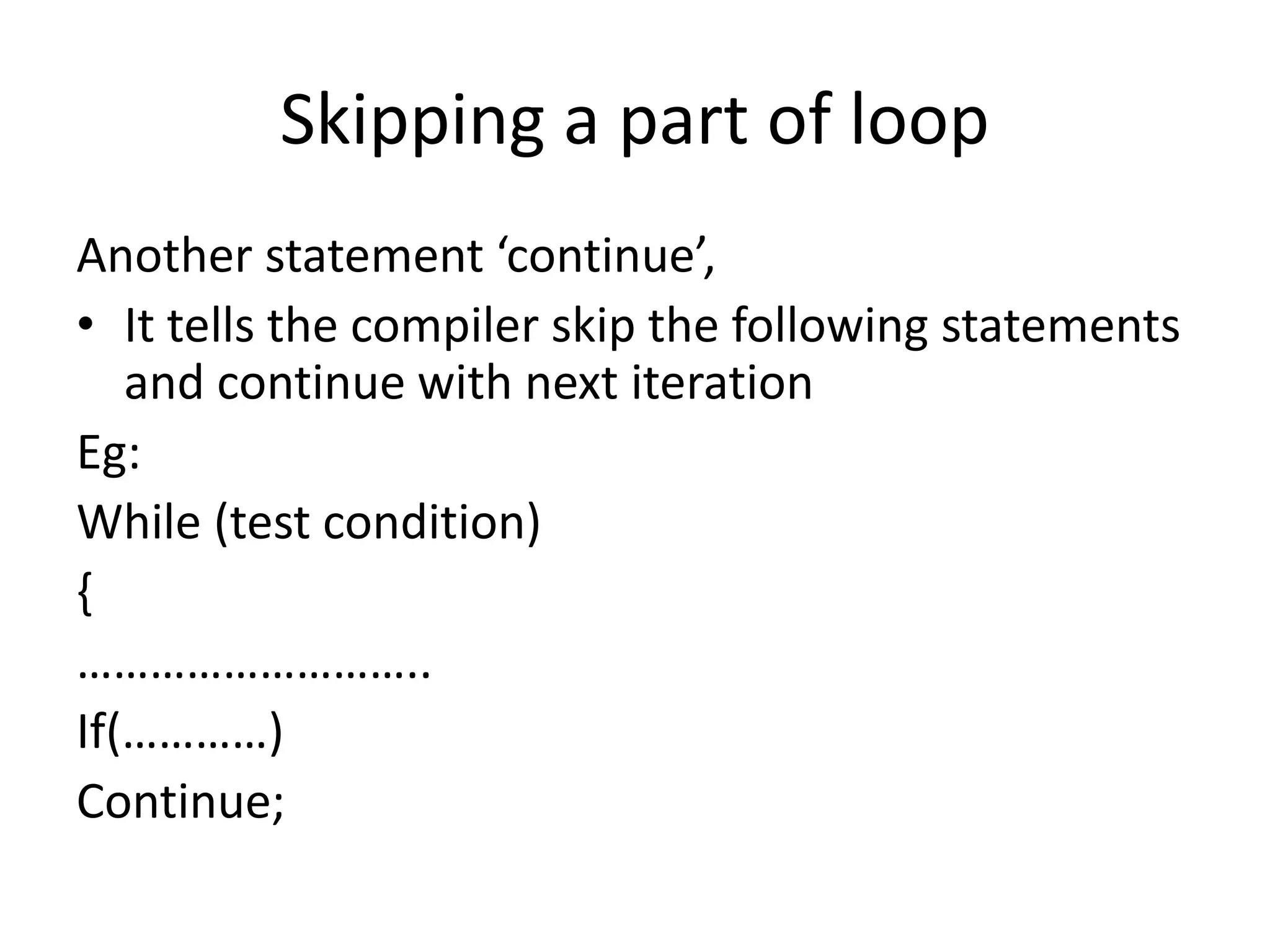 Skipping a part of loop
Another statement ‘continue’,
• It tells the compiler skip the following statements
and continue with next iteration
Eg:
While (test condition)
{
………………………..
If(…………)
Continue;
 