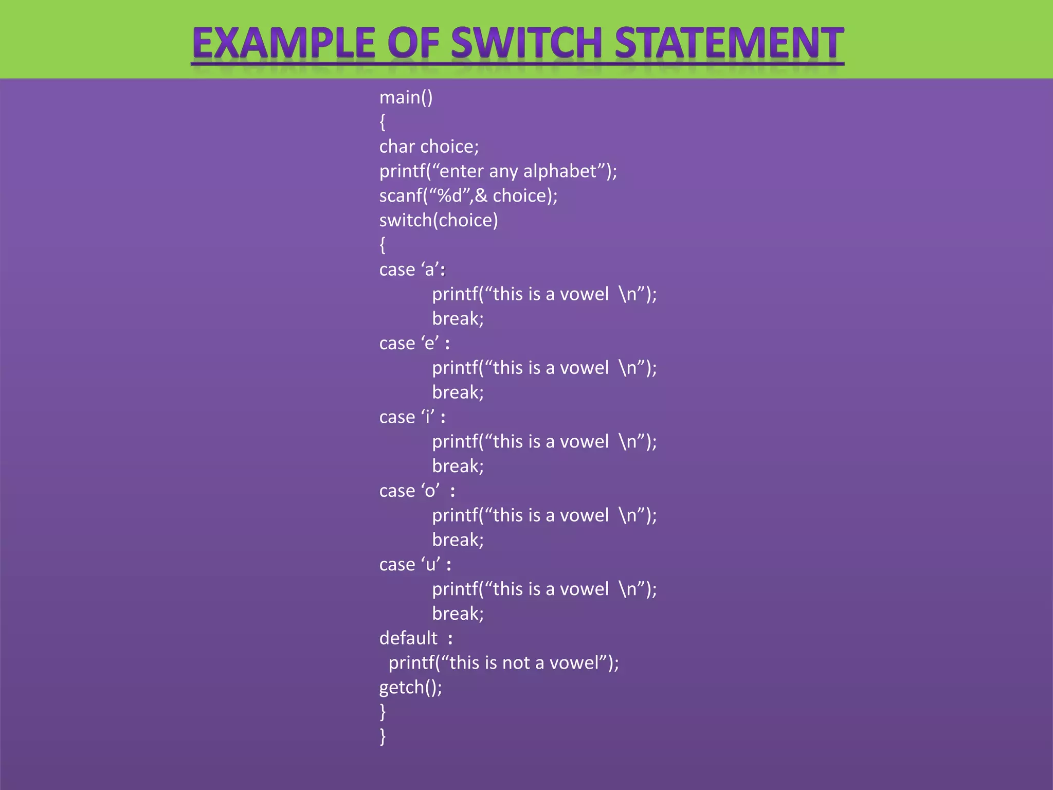 main()
{
char choice;
printf(“enter any alphabet”);
scanf(“%d”,& choice);
switch(choice)
{
case ‘a’:
printf(“this is a vowel n”);
break;
case ‘e’ :
printf(“this is a vowel n”);
break;
case ‘i’ :
printf(“this is a vowel n”);
break;
case ‘o’ :
printf(“this is a vowel n”);
break;
case ‘u’ :
printf(“this is a vowel n”);
break;
default :
printf(“this is not a vowel”);
getch();
}
}
 