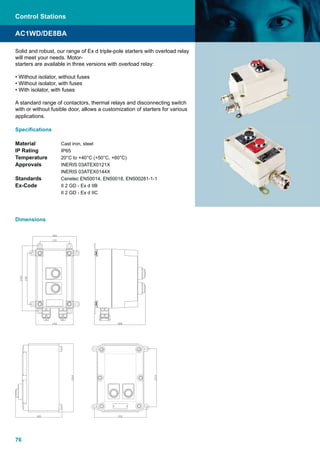 76
Solid and robust, our range of Ex d triple-pole starters with overload relay
will meet your needs. Motor-
starters are available in three versions with overload relay:
• Without isolator, without fuses
• Without isolator, with fuses
• With isolator, with fuses
A standard range of contactors, thermal relays and disconnecting switch
with or without fusible door, allows a customization of starters for various
applications.
Speciﬁcations
Material Cast iron, steel
IP Rating IP65
Temperature 20°C to +40°C (+50°C, +60°C)
Approvals INERIS 03ATEX0121X
INERIS 03ATEX0144X
Standards Cenelec EN50014, EN50018, EN500281-1-1
Ex-Code II 2 GD - Ex d IIB
II 2 GD - Ex d IIC
AC1WD/DE8BA
Dimensions
Control Stations
 