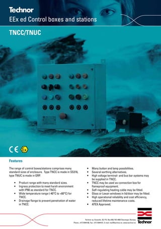 Features
The range of control boxes/stations comprises many
standard sizes of enclosure. Type TNCC is made in SS316,
type TNUC is made in GRP.
• Product range with many standard sizes.
• Ingress protection to meet harsh environment
with IP66 as standard for TNCC.
• Wide temperature range (-40°C to +60°C) for
TNCC.
• Drainage ﬂange to prevent penetration of water
in TNCC.
• Many button and lamp possibilities.
• Several earthing alternatives.
• High voltage terminal- and bus bar systems may
be supplied in TNCC.
• TNCC may be used as connection box for
ﬂameproof equipment.
• Self-regulating heating cable may be ﬁtted.
• Glass or Lexan windows in lid/door may be ﬁtted.
• High operational reliability and cost efﬁciency,
reduced lifetime maintenance costs.
• ATEX Approved.
Technor as, Dusavikv. 39, P.O. Box 658, NO-4003 Stavanger, Norway
Phone: +47 51844100, Fax: +47 51844101, E-mail: mail@technor.no. www.technor.no
TNCC/TNUC
EEx ed Control boxes and stations
WWW.CABLEJOINTS.CO.UK
THORNE & DERRICK UK
TEL 0044 191 490 1547 FAX 0044 477 5371
TEL 0044 117 977 4647 FAX 0044 977 5582
WWW.THORNEANDDERRICK.CO.UK
 