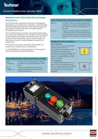 Control Station and Junction Box
www.technor.com
Hazardous area information & terminology
ATEX Directive
The ATEX Directive, derived from the French “ATmosphères
EXplosibles” and formally known as 94/9/EC, contains the ESR
(Essential Safety Requirements) to which electrical equipment
and protective systems used within potentially explosive
atmospheres must conform.
The new ATEX Directive currently in place within the European
Union was made mandatory on 1st July 2003. Primarily intended
for manufacturers of hazardous area equipment for use in the
presence of ammable gases, vapours, fumes or dusts, the
new directive requires a quality management system to be
implemented.
Procedures for the design, manufacture and veri cation of
products are to be approved by a noti ed body
(i.e. DNV, NEMKO, etc.) and all equipment conforming to the
new directive will have CE and Ex Marking.
Zone Classi cation with the presence of GAS
Zone 1
(Category 2)
An area in which explosive gas is likely to
be present during normal operation of the
plant.
Zone 2
(Category 3)
An area in which explosive gas is not
continuously present, but may exist for
a short period of time.
Zone Classi cation with the presence of DUST
Zone 21 An area in which an explosive atmosphere
in the form of a cloud of combustible dust in
air is likely to occur in normal operation of
the plant.
Zone 22 A place in which an explosive atmosphere
in the form of a cloud of combustible dust in
air is not likely to occur in normal operation,
if it does occur, will persist for a short period
only.
DECEMBER2009•DOC.NO:XAW140-E13,REV.A•TECHNORAS•GUNNARSHAUGTRYKKERIAS
Applicable EX protection
Ex d Protection
Parts, which can ignite a potentially
explosive atmosphere, are
surrounded by an enclosure, which
are designed to withstand the
pressure of an internal explosion and
to prevent the propagation of the ex-
plosion to the atmosphere surround-
ing the enclosure.
Ex e Protection
for electrical components that do not
spark under normal working condi-
tions but where measures are applied
to prevent high temperatures and
the occurence of arcs and sparks
internally.
WWW.CABLEJOINTS.CO.UK
THORNE & DERRICK UK
TEL 0044 191 490 1547 FAX 0044 477 5371
TEL 0044 117 977 4647 FAX 0044 977 5582
WWW.THORNEANDDERRICK.CO.UK
 