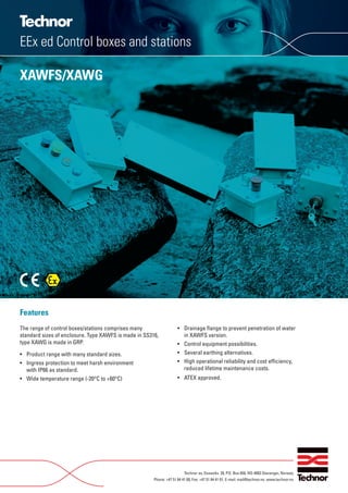 Features
The range of control boxes/stations comprises many
standard sizes of enclosure. Type XAWFS is made in SS316,
type XAWG is made in GRP.
• Product range with many standard sizes.
• Ingress protection to meet harsh environment
with IP66 as standard.
• Wide temperature range (-20°C to +60°C)
• Drainage ﬂange to prevent penetration of water
in XAWFS version.
• Control equipment possibilities.
• Several earthing alternatives.
• High operational reliability and cost efﬁciency,
reduced lifetime maintenance costs.
• ATEX approved.
Technor as, Dusavikv. 39, P.O. Box 658, NO-4003 Stavanger, Norway
Phone: +47 51 84 41 00, Fax: +47 51 84 41 01, E-mail: mail@technor.no. www.technor.no
EEx ed Control boxes and stations
XAWFS/XAWG
WWW.CABLEJOINTS.CO.UK
THORNE & DERRICK UK
TEL 0044 191 490 1547 FAX 0044 477 5371
TEL 0044 117 977 4647 FAX 0044 977 5582
WWW.THORNEANDDERRICK.CO.UK
 