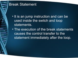 Break Statement
• It is an jump instruction and can be
used inside the switch and loop
statements.
• The execution of the break statements
causes the control transfer to the
statement immediately after the loop.
 