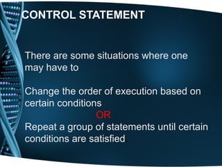 CONTROL STATEMENT
There are some situations where one
may have to
Change the order of execution based on
certain conditions
OR
Repeat a group of statements until certain
conditions are satisfied.
 