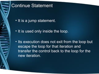 Continue Statement
• It is a jump statement.
• It is used only inside the loop.
• Its execution does not exit from the loop but
escape the loop for that iteration and
transfer the control back to the loop for the
new iteration.
 