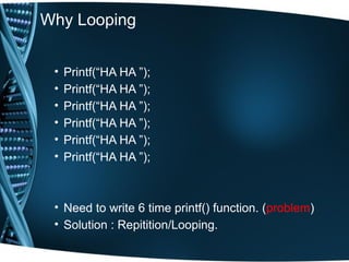 Why Looping
• Printf(“HA HA ”);
• Printf(“HA HA ”);
• Printf(“HA HA ”);
• Printf(“HA HA ”);
• Printf(“HA HA ”);
• Printf(“HA HA ”);
• Need to write 6 time printf() function. (problem)
• Solution : Repitition/Looping.
 