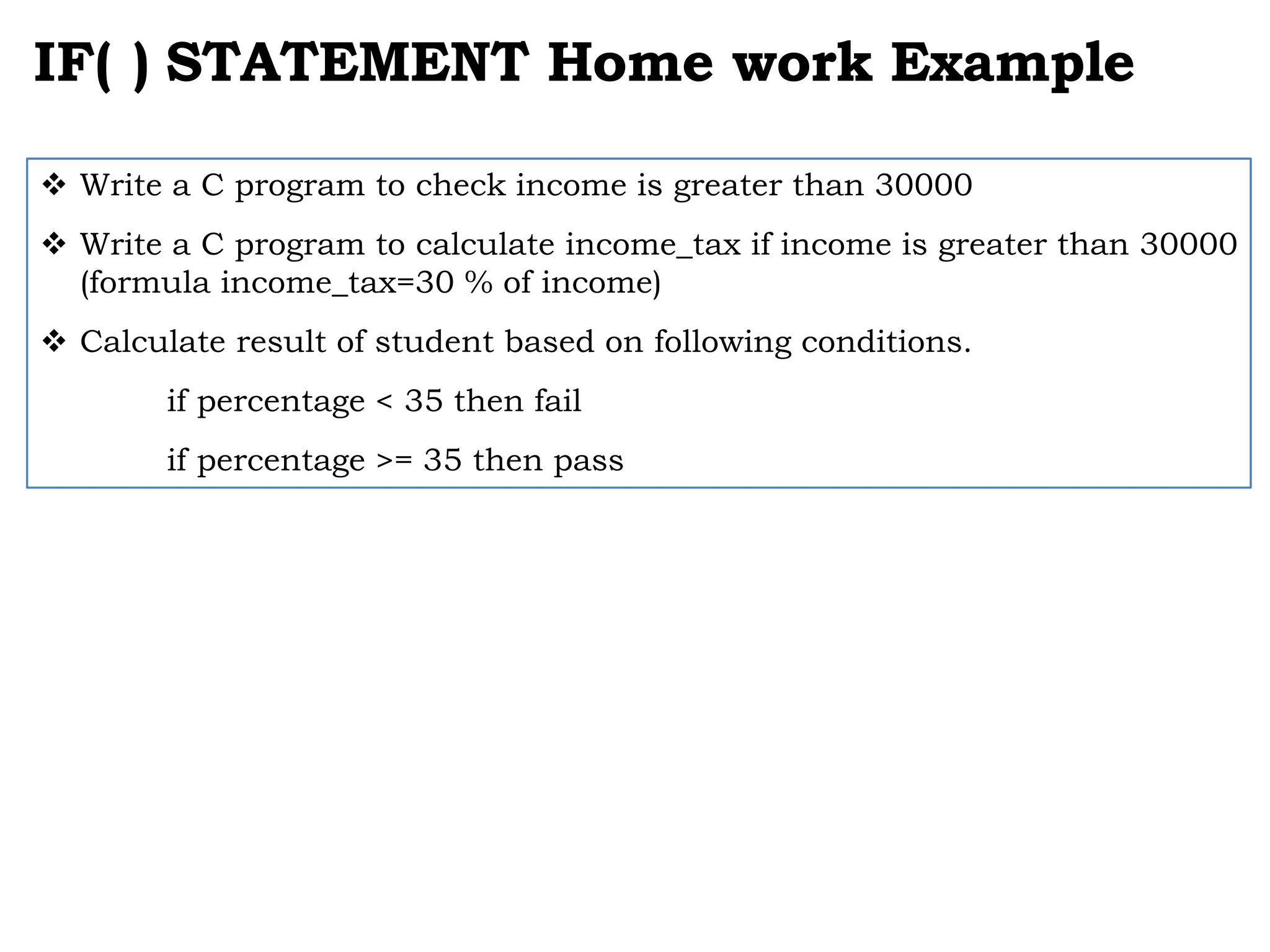 IF( ) STATEMENT Home work Example  Write a C program to check income is greater than 30000  Write a C program to calculate income_tax if income is greater than 30000 (formula income_tax=30 % of income)  Calculate result of student based on following conditions. if percentage < 35 then fail if percentage >= 35 then pass 