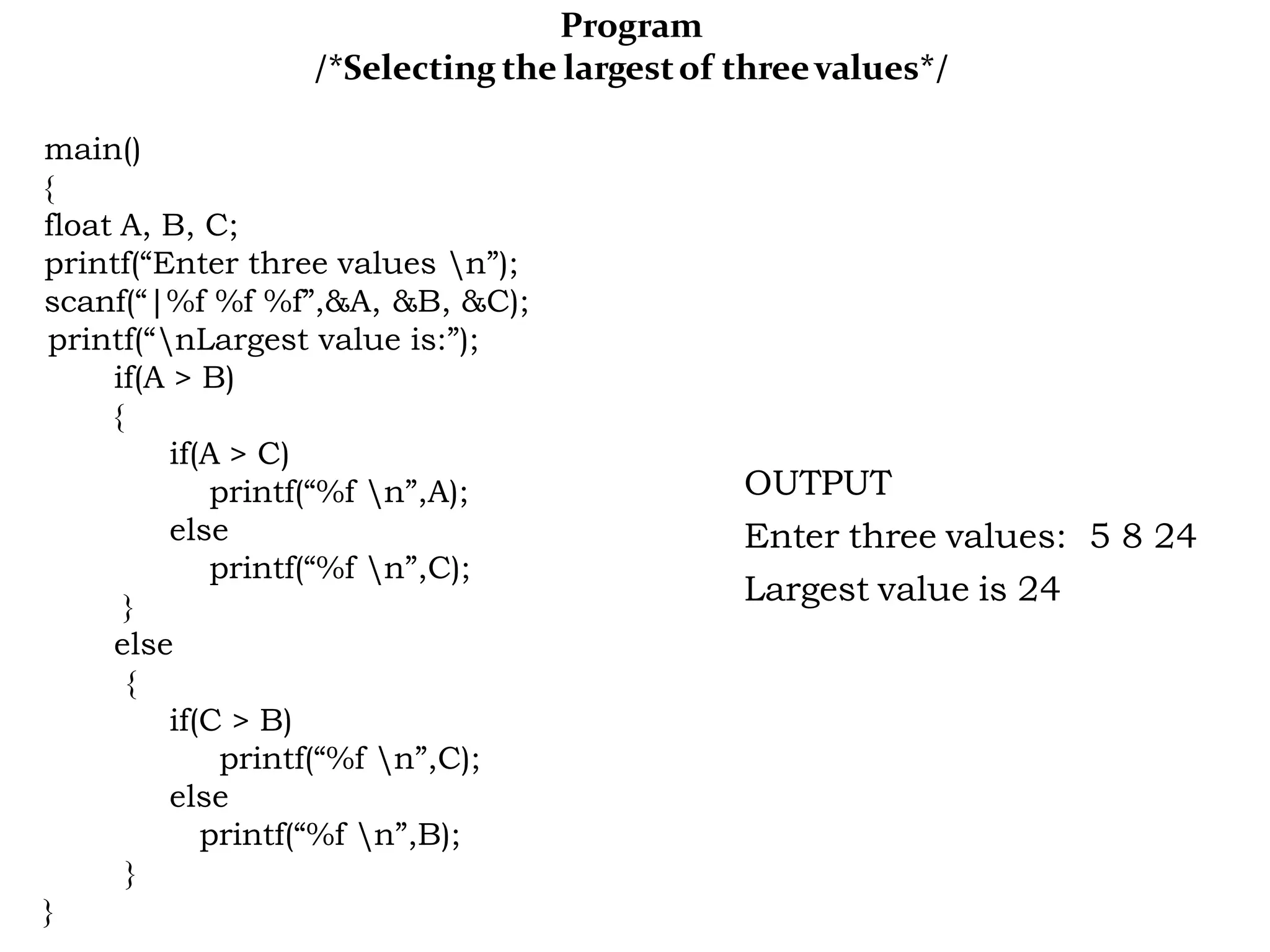 Program /*Selecting the largestof threevalues*/ main() { float A, B, C; printf(“Enter three values n”); scanf(“|%f %f %f”,&A, &B, &C); printf(“nLargest value is:”); if(A > B) { if(A > C) printf(“%f n”,A); else printf(“%f n”,C); } else { if(C > B) printf(“%f n”,C); else printf(“%f n”,B); } } OUTPUT Enter three values: 5 8 24 Largest value is 24 