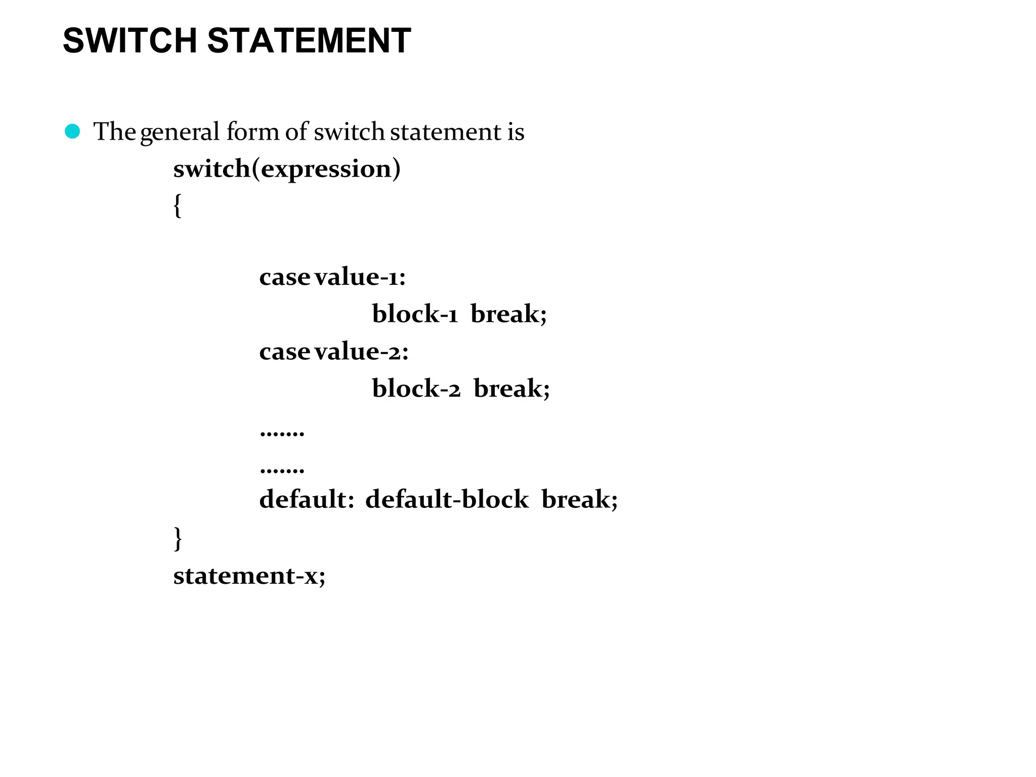 SWITCH STATEMENT ⚫ Thegeneral form of switch statement is switch(expression) { casevalue-1: block-1 break; casevalue-2: block-2 break; ……. ……. default: default-block break; } statement-x; 